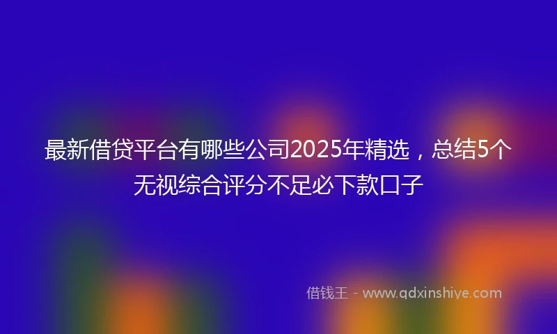 最新借贷平台有哪些公司2025年精选，总结5个无视综合评分不足必下款口子
