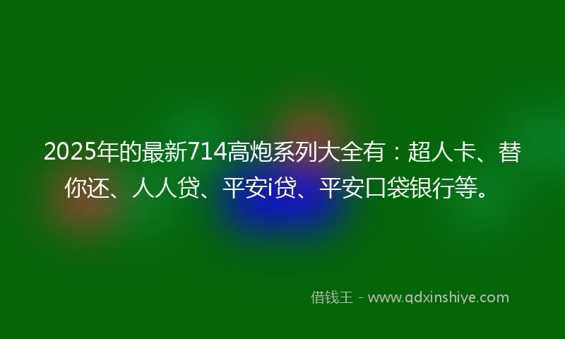 2025年的最新714高炮系列大全有：超人卡、替你还、人人贷、平安i贷、平安口袋银行等。
