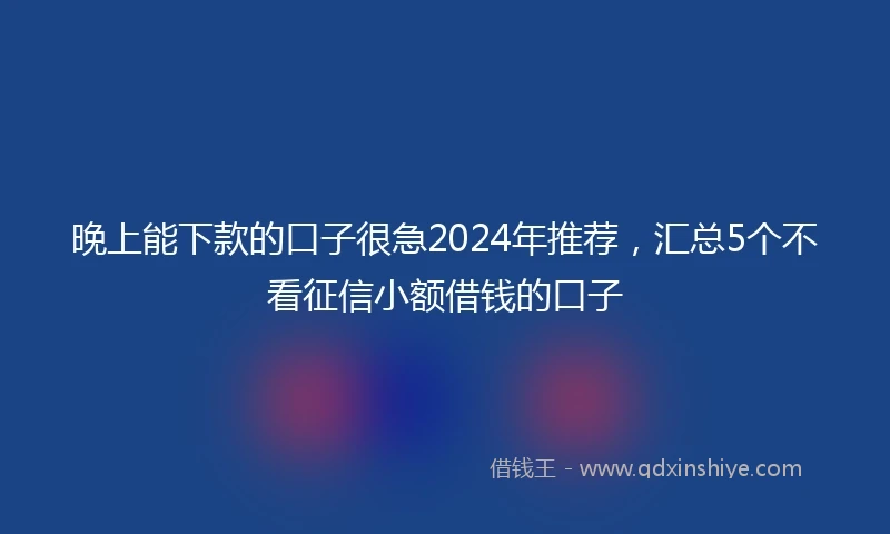 晚上能下款的口子很急2024年推荐，汇总5个不看征信小额借钱的口子