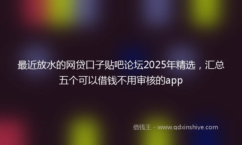 最近放水的网贷口子贴吧论坛2025年精选，汇总五个可以借钱不用审核的app