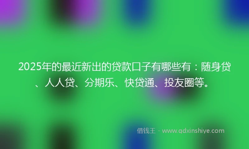 2025年的最近新出的贷款口子有哪些有：随身贷、人人贷、分期乐、快贷通、投友圈等。
