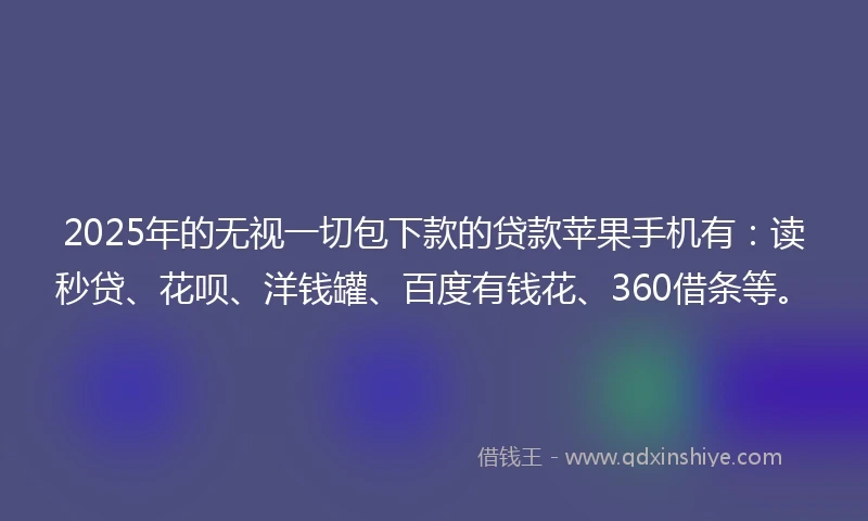 2025年的无视一切包下款的贷款苹果手机有：读秒贷、花呗、洋钱罐、百度有钱花、360借条等。