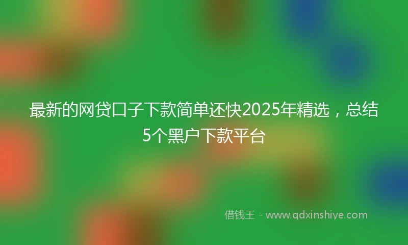 最新的网贷口子下款简单还快2025年精选，总结5个黑户下款平台