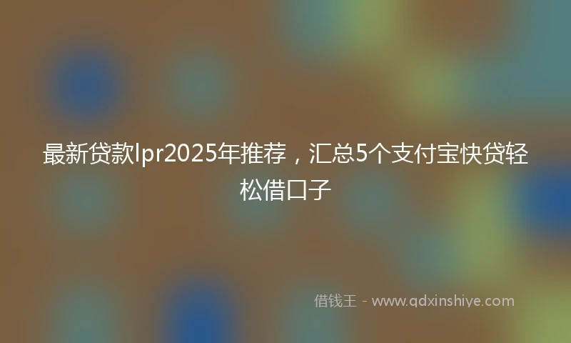 最新贷款lpr2025年推荐，汇总5个支付宝快贷轻松借口子
