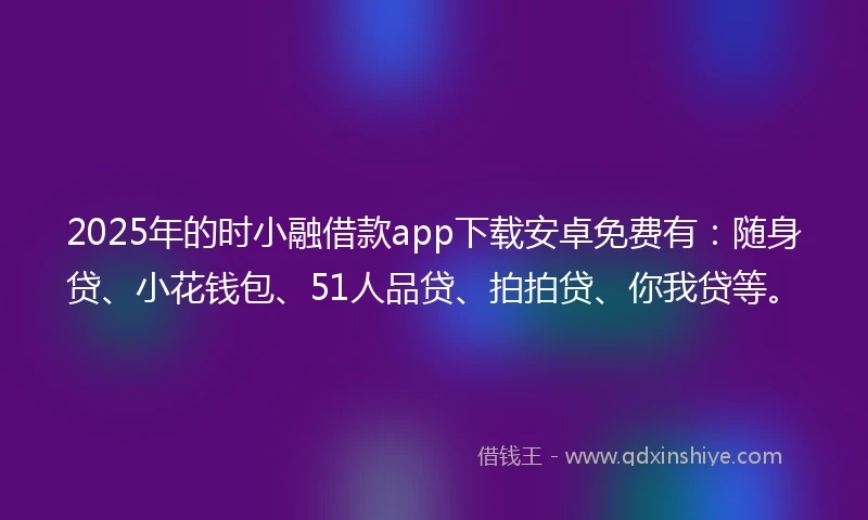 2025年的时小融借款app下载安卓免费有：随身贷、小花钱包、51人品贷、拍拍贷、你我贷等。