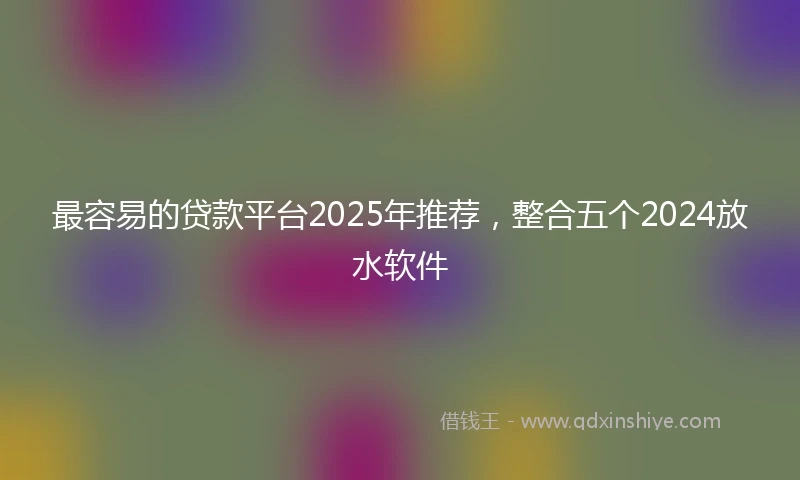 最容易的贷款平台2025年推荐，整合五个2024放水软件