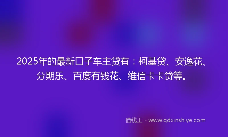 2025年的最新口子车主贷有：柯基贷、安逸花、分期乐、百度有钱花、维信卡卡贷等。