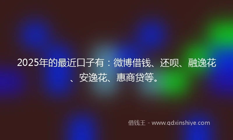 2025年的最近口子有：微博借钱、还呗、融逸花、安逸花、惠商贷等。