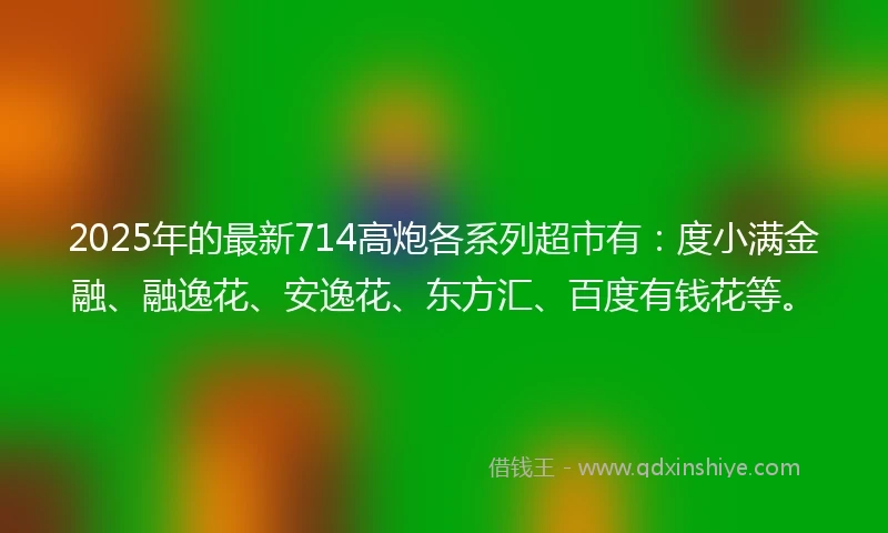 2025年的最新714高炮各系列超市有：度小满金融、融逸花、安逸花、东方汇、百度有钱花等。
