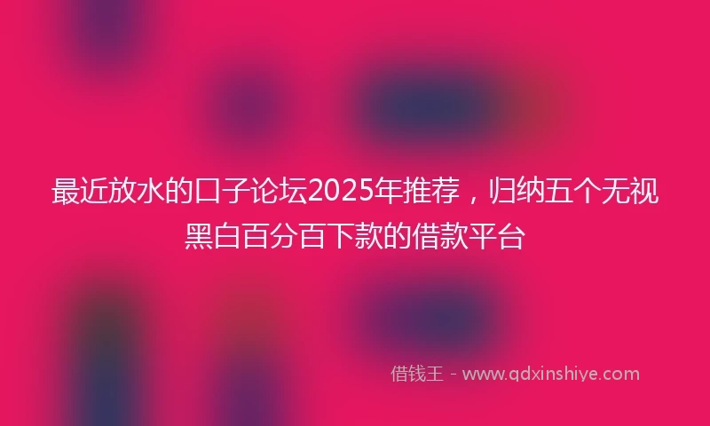 最近放水的口子论坛2025年推荐，归纳五个无视黑白百分百下款的借款平台