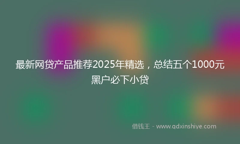 最新网贷产品推荐2025年精选，总结五个1000元黑户必下小贷