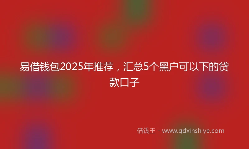 易借钱包2025年推荐，汇总5个黑户可以下的贷款口子