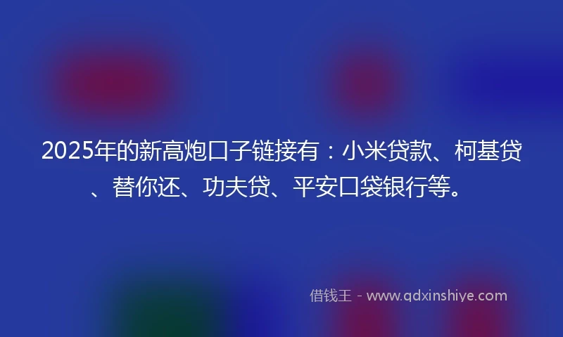 2025年的新高炮口子链接有：小米贷款、柯基贷、替你还、功夫贷、平安口袋银行等。