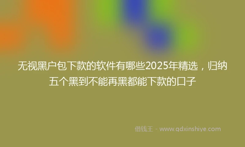 无视黑户包下款的软件有哪些2025年精选，归纳五个黑到不能再黑都能下款的口子