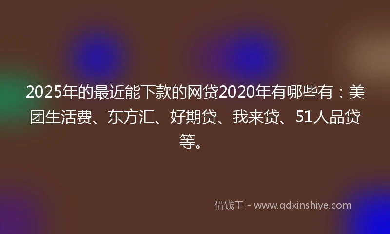 2025年的最近能下款的网贷2020年有哪些有：美团生活费、东方汇、好期贷、我来贷、51人品贷等。