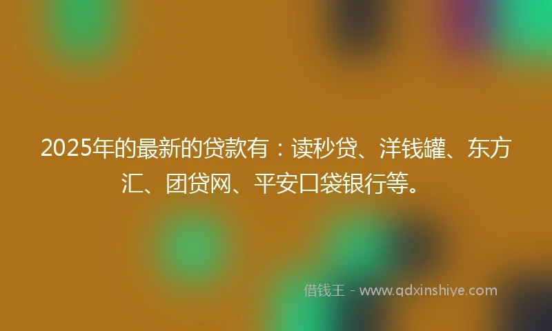2025年的最新的贷款有：读秒贷、洋钱罐、东方汇、团贷网、平安口袋银行等。