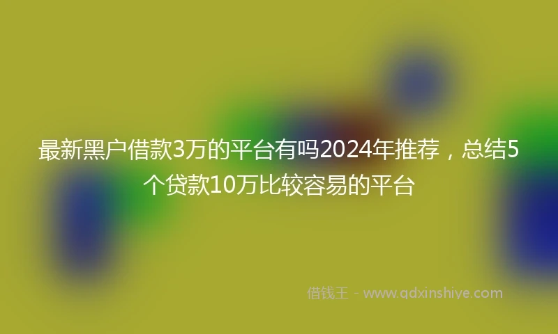 最新黑户借款3万的平台有吗2024年推荐，总结5个贷款10万比较容易的平台