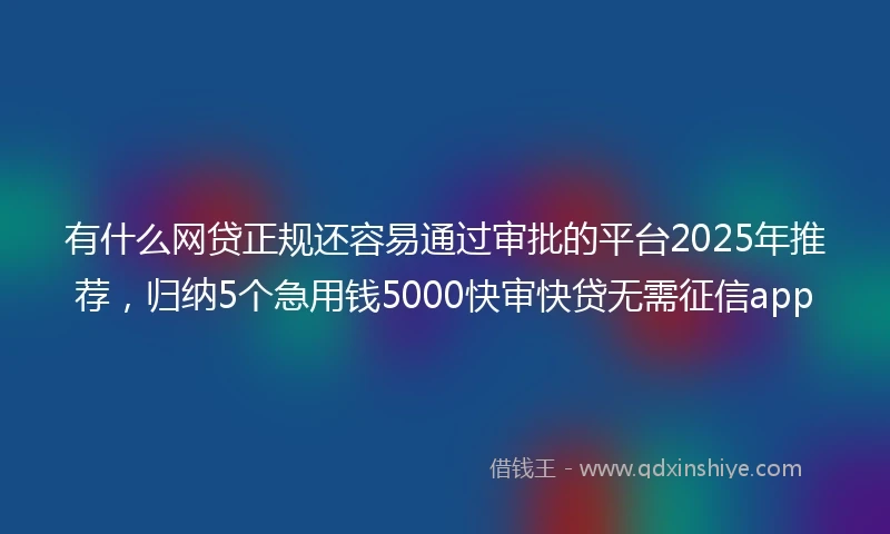 有什么网贷正规还容易通过审批的平台2025年推荐，归纳5个急用钱5000快审快贷无需征信app