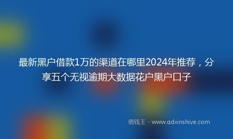 最新黑户借款1万的渠道在哪里2024年推荐，分享五个无视逾期大数据花户黑户口子