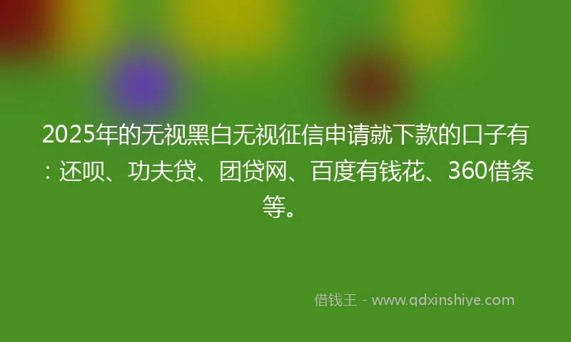 2025年的无视黑白无视征信申请就下款的口子有：还呗、功夫贷、团贷网、百度有钱花、360借条等。