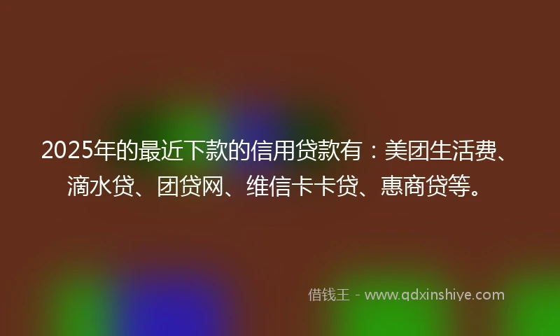 2025年的最近下款的信用贷款有：美团生活费、滴水贷、团贷网、维信卡卡贷、惠商贷等。