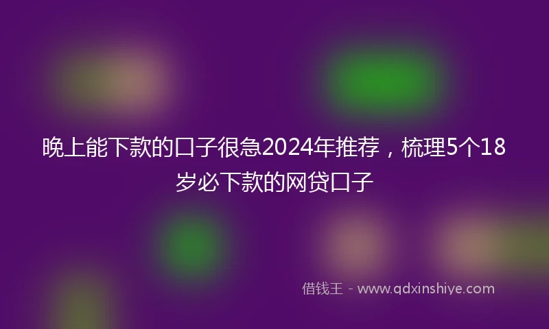 晚上能下款的口子很急2024年推荐，梳理5个18岁必下款的网贷口子