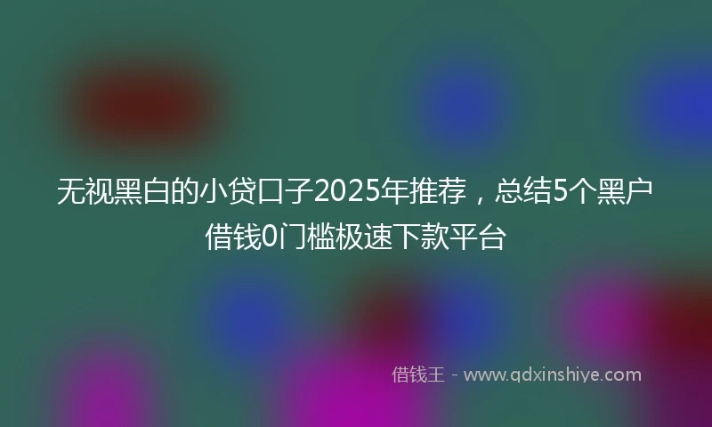 无视黑白的小贷口子2025年推荐，总结5个黑户借钱0门槛极速下款平台