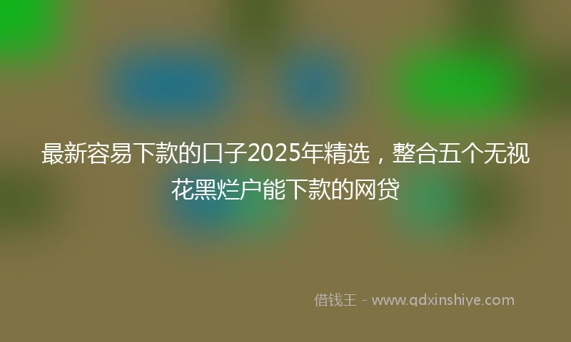 最新容易下款的口子2025年精选，整合五个无视花黑烂户能下款的网贷