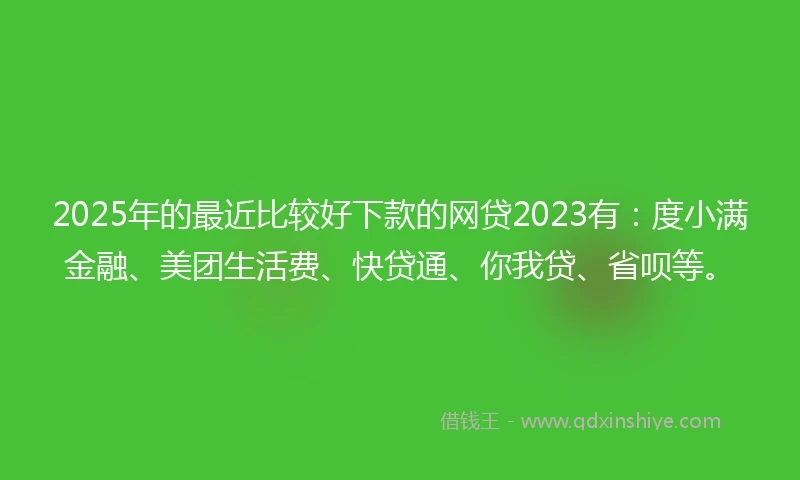 2025年的最近比较好下款的网贷2023有：度小满金融、美团生活费、快贷通、你我贷、省呗等。