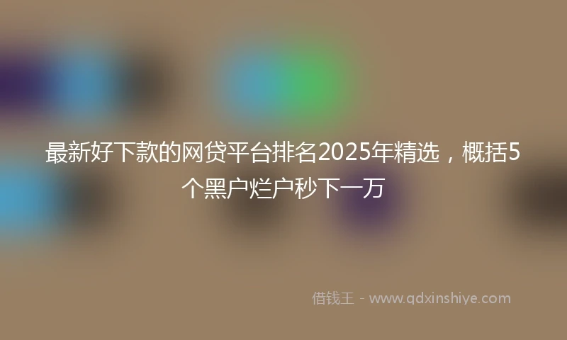 最新好下款的网贷平台排名2025年精选，概括5个黑户烂户秒下一万