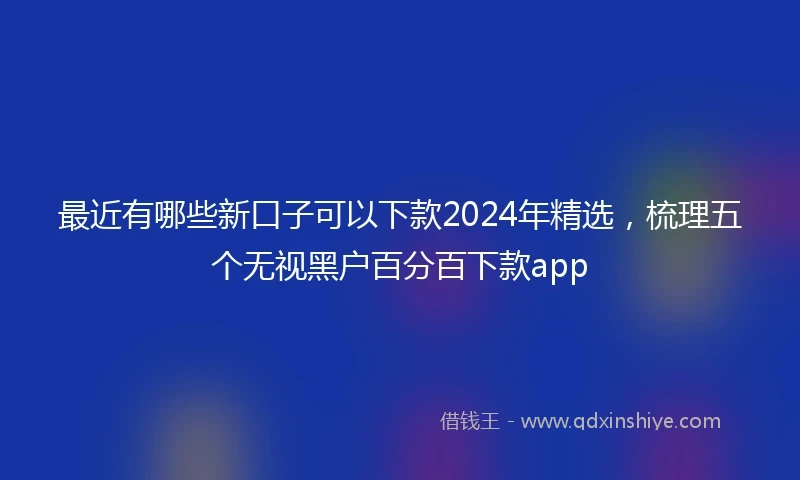 最近有哪些新口子可以下款2024年精选，梳理五个无视黑户百分百下款app