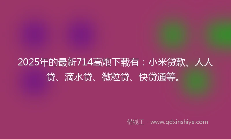 2025年的最新714高炮下载有：小米贷款、人人贷、滴水贷、微粒贷、快贷通等。