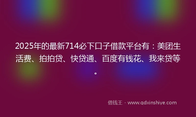 2025年的最新714必下口子借款平台有：美团生活费、拍拍贷、快贷通、百度有钱花、我来贷等。