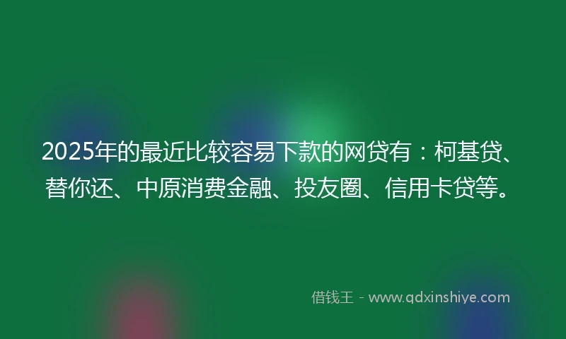 2025年的最近比较容易下款的网贷有：柯基贷、替你还、中原消费金融、投友圈、信用卡贷等。