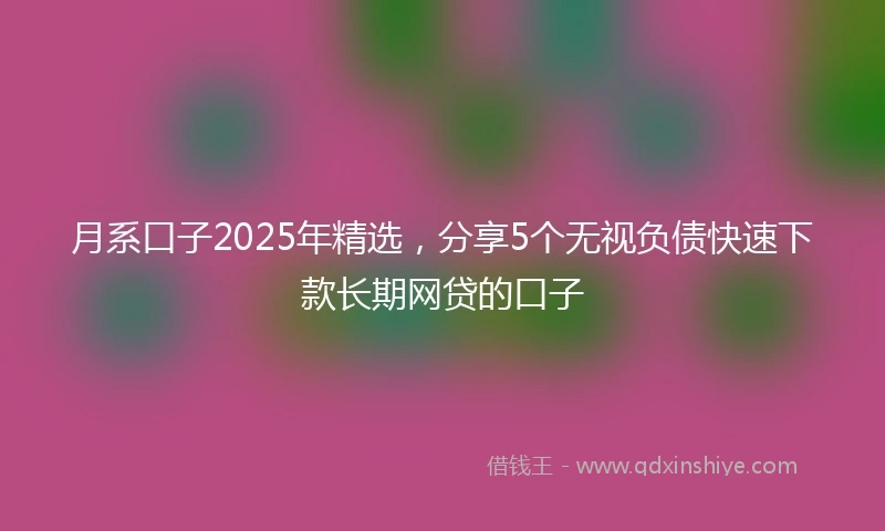 月系口子2025年精选，分享5个无视负债快速下款长期网贷的口子