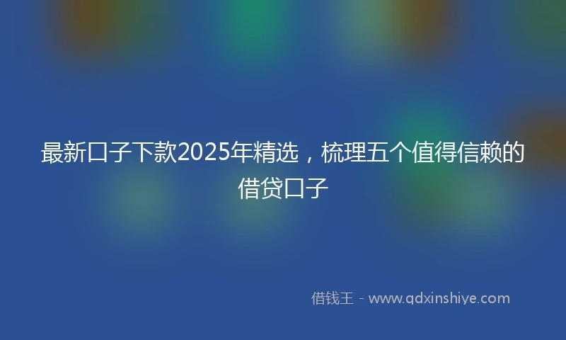 最新口子下款2025年精选，梳理五个值得信赖的借贷口子