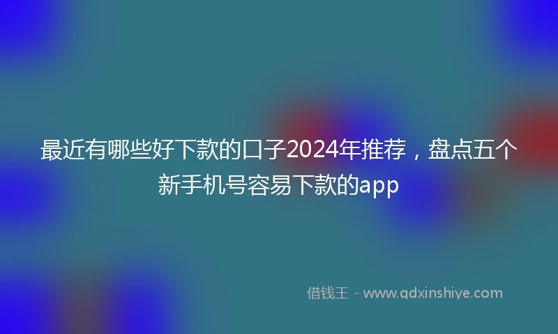 最近有哪些好下款的口子2024年推荐，盘点五个新手机号容易下款的app