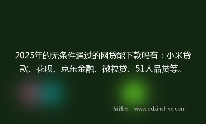 2025年的无条件通过的网贷能下款吗有：小米贷款、花呗、京东金融、微粒贷、51人品贷等。