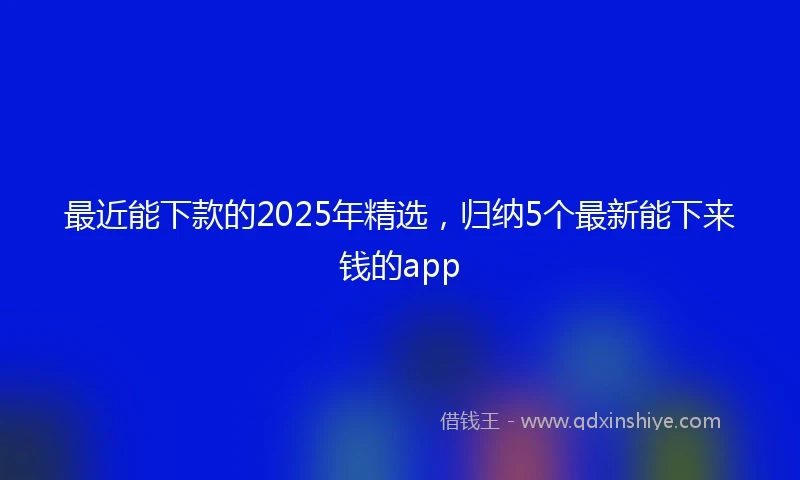 最近能下款的2025年精选，归纳5个最新能下来钱的app