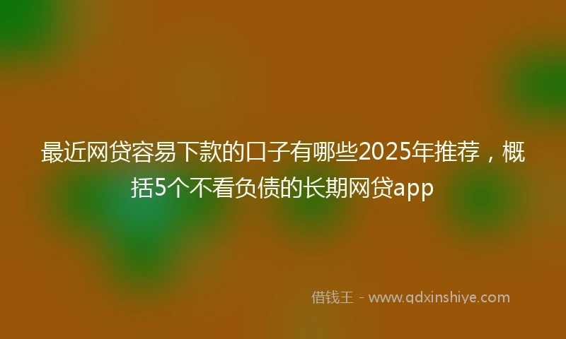 最近网贷容易下款的口子有哪些2025年推荐，概括5个不看负债的长期网贷app