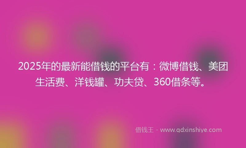 2025年的最新能借钱的平台有：微博借钱、美团生活费、洋钱罐、功夫贷、360借条等。
