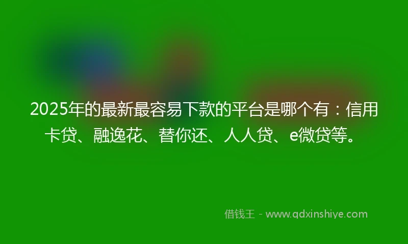 2025年的最新最容易下款的平台是哪个有：信用卡贷、融逸花、替你还、人人贷、e微贷等。