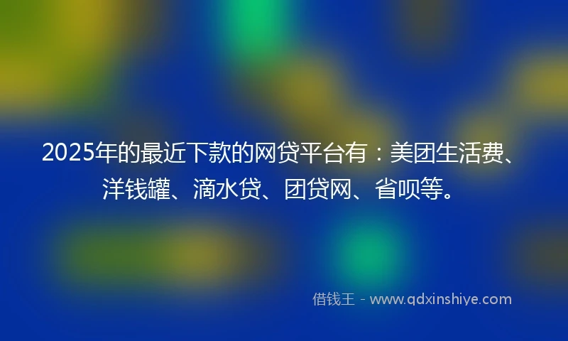 2025年的最近下款的网贷平台有：美团生活费、洋钱罐、滴水贷、团贷网、省呗等。