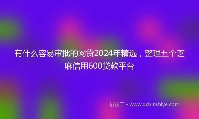 有什么容易审批的网贷2024年精选，整理五个芝麻信用600贷款平台
