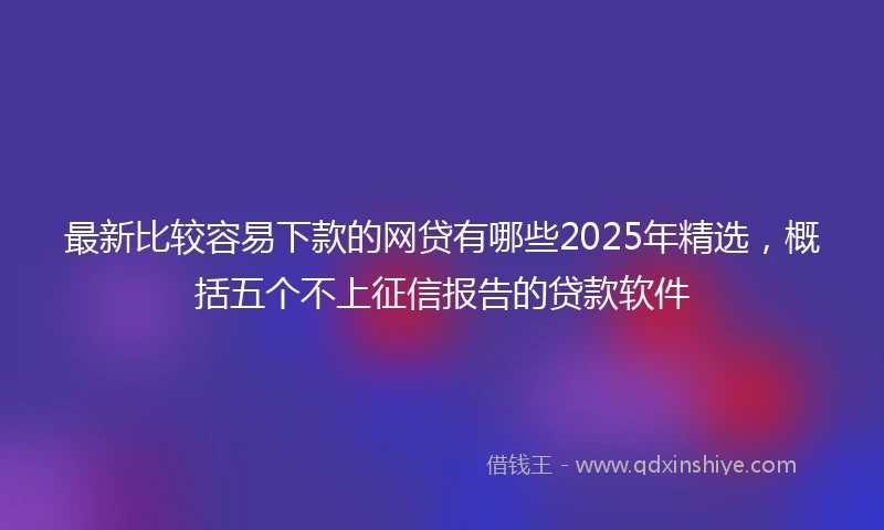 最新比较容易下款的网贷有哪些2025年精选，概括五个不上征信报告的贷款软件