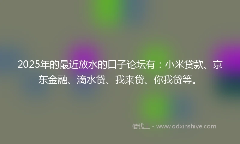 2025年的最近放水的口子论坛有：小米贷款、京东金融、滴水贷、我来贷、你我贷等。