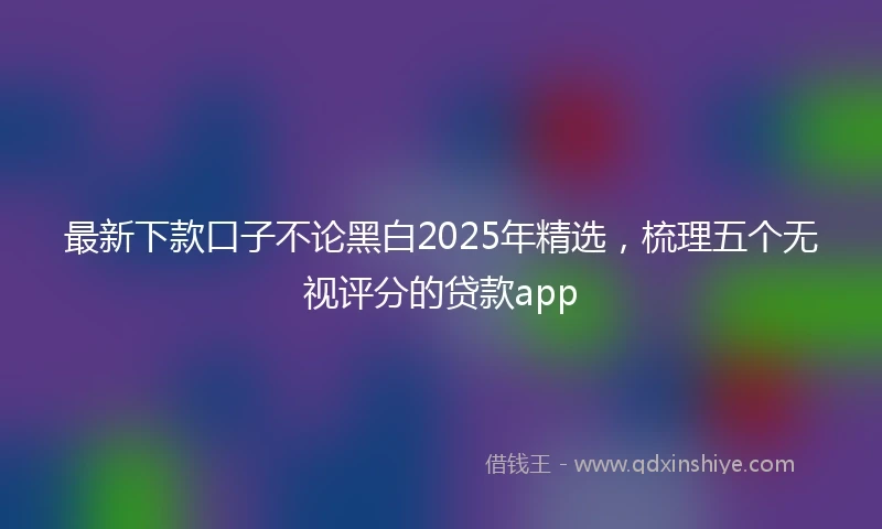 最新下款口子不论黑白2025年精选，梳理五个无视评分的贷款app