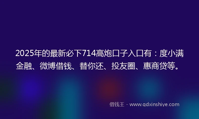 2025年的最新必下714高炮口子入口有：度小满金融、微博借钱、替你还、投友圈、惠商贷等。
