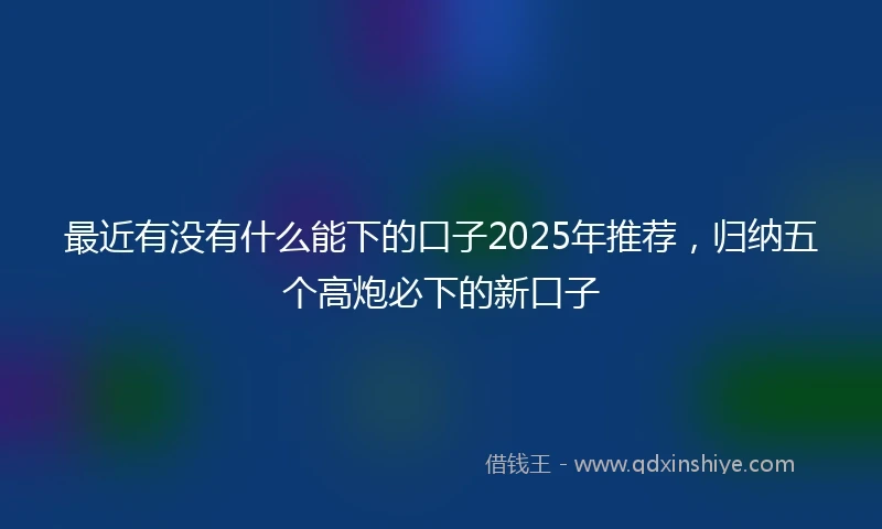 最近有没有什么能下的口子2025年推荐，归纳五个高炮必下的新口子