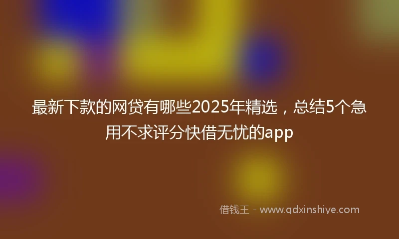 最新下款的网贷有哪些2025年精选，总结5个急用不求评分快借无忧的app